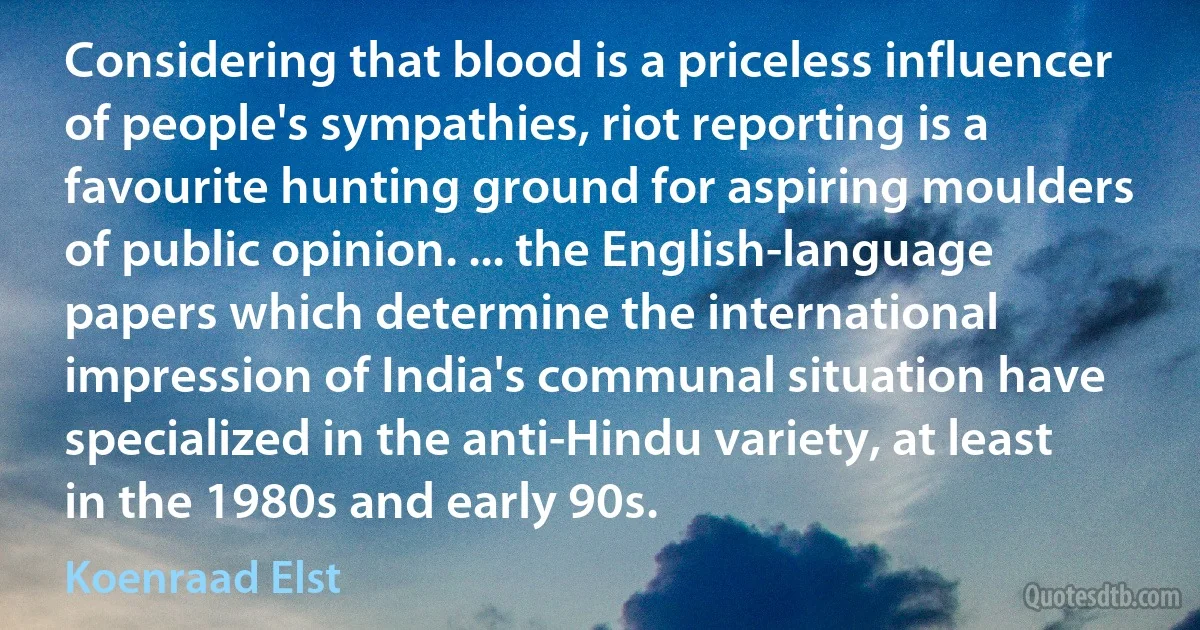 Considering that blood is a priceless influencer of people's sympathies, riot reporting is a favourite hunting ground for aspiring moulders of public opinion. ... the English-language papers which determine the international impression of India's communal situation have specialized in the anti-Hindu variety, at least in the 1980s and early 90s. (Koenraad Elst)