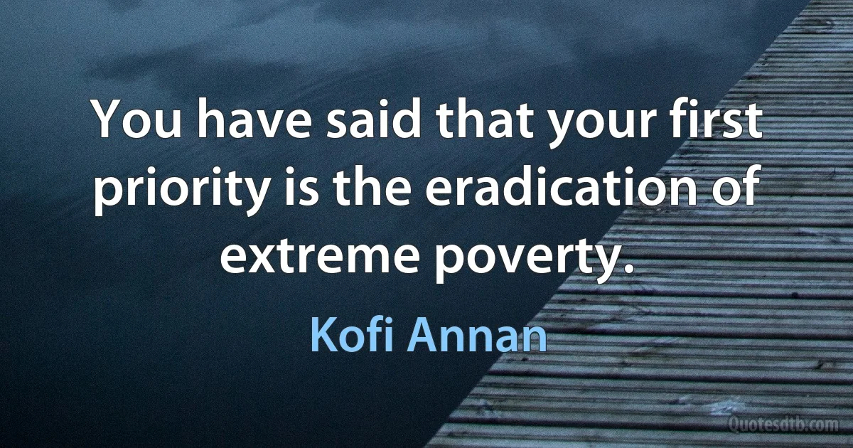 You have said that your first priority is the eradication of extreme poverty. (Kofi Annan)