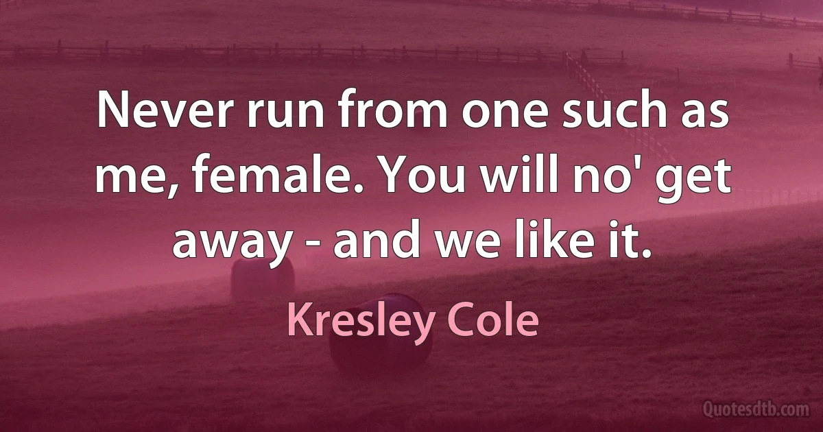 Never run from one such as me, female. You will no' get away - and we like it. (Kresley Cole)