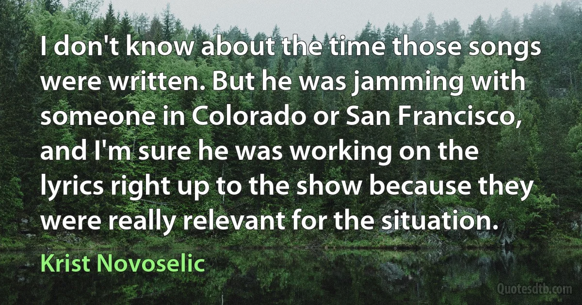 I don't know about the time those songs were written. But he was jamming with someone in Colorado or San Francisco, and I'm sure he was working on the lyrics right up to the show because they were really relevant for the situation. (Krist Novoselic)