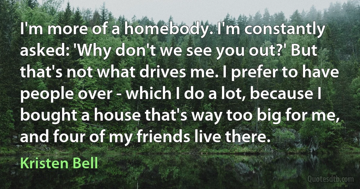 I'm more of a homebody. I'm constantly asked: 'Why don't we see you out?' But that's not what drives me. I prefer to have people over - which I do a lot, because I bought a house that's way too big for me, and four of my friends live there. (Kristen Bell)