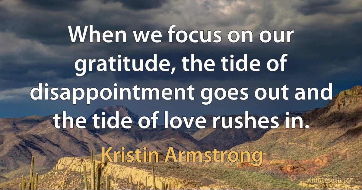 When we focus on our gratitude, the tide of disappointment goes out and the tide of love rushes in. (Kristin Armstrong)