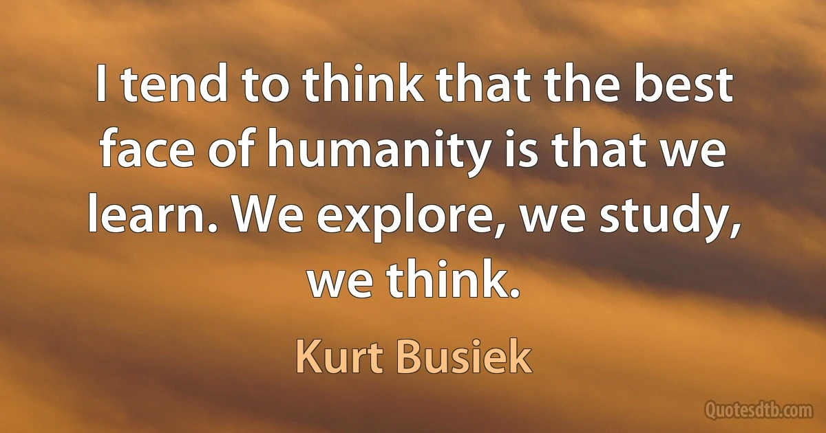 I tend to think that the best face of humanity is that we learn. We explore, we study, we think. (Kurt Busiek)