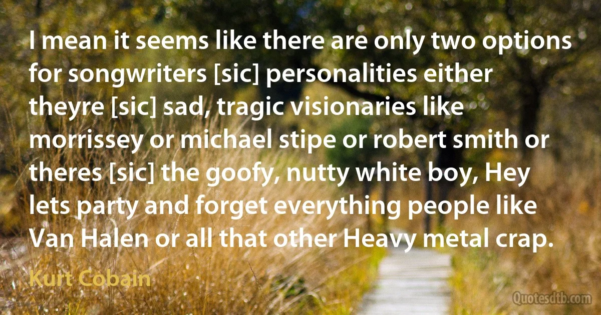 I mean it seems like there are only two options for songwriters [sic] personalities either theyre [sic] sad, tragic visionaries like morrissey or michael stipe or robert smith or theres [sic] the goofy, nutty white boy, Hey lets party and forget everything people like Van Halen or all that other Heavy metal crap. (Kurt Cobain)