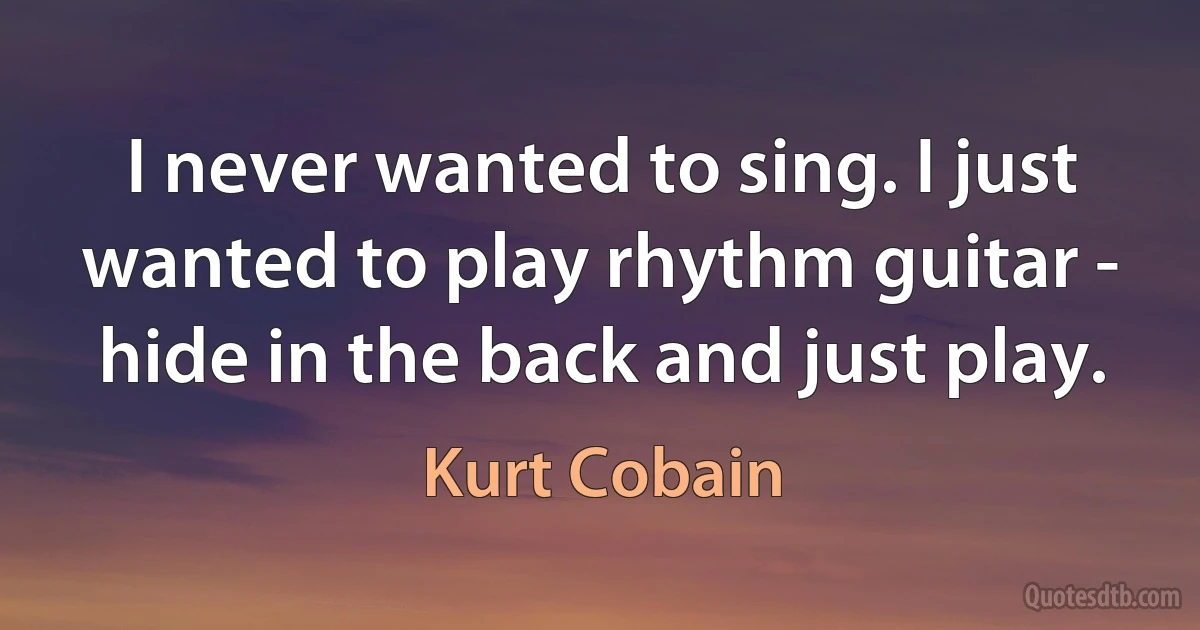 I never wanted to sing. I just wanted to play rhythm guitar - hide in the back and just play. (Kurt Cobain)