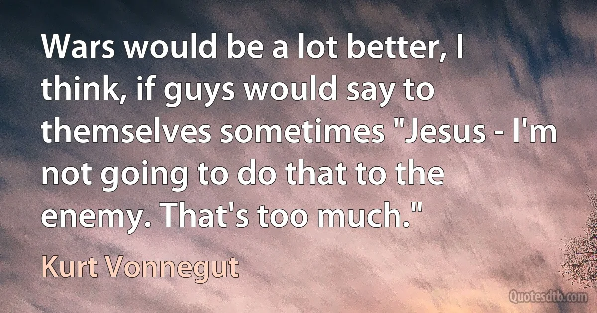 Wars would be a lot better, I think, if guys would say to themselves sometimes "Jesus - I'm not going to do that to the enemy. That's too much." (Kurt Vonnegut)