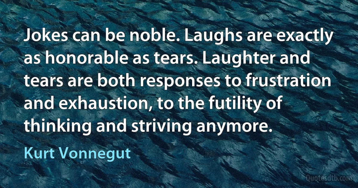 Jokes can be noble. Laughs are exactly as honorable as tears. Laughter and tears are both responses to frustration and exhaustion, to the futility of thinking and striving anymore. (Kurt Vonnegut)