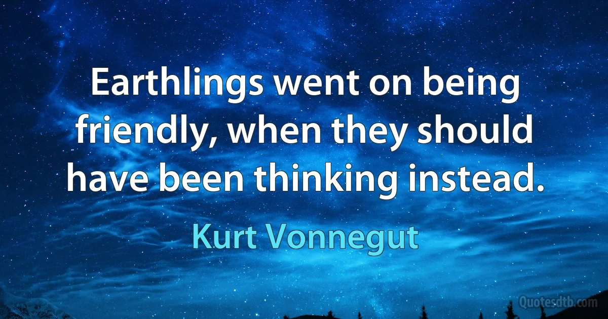 Earthlings went on being friendly, when they should have been thinking instead. (Kurt Vonnegut)