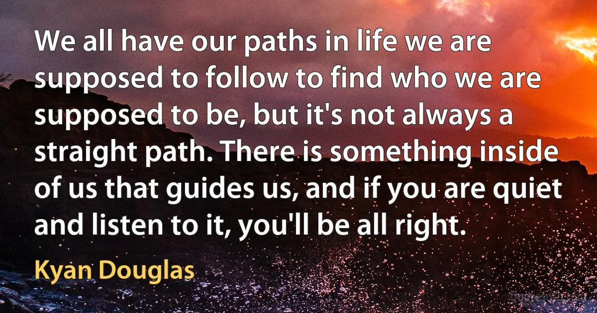 We all have our paths in life we are supposed to follow to find who we are supposed to be, but it's not always a straight path. There is something inside of us that guides us, and if you are quiet and listen to it, you'll be all right. (Kyan Douglas)