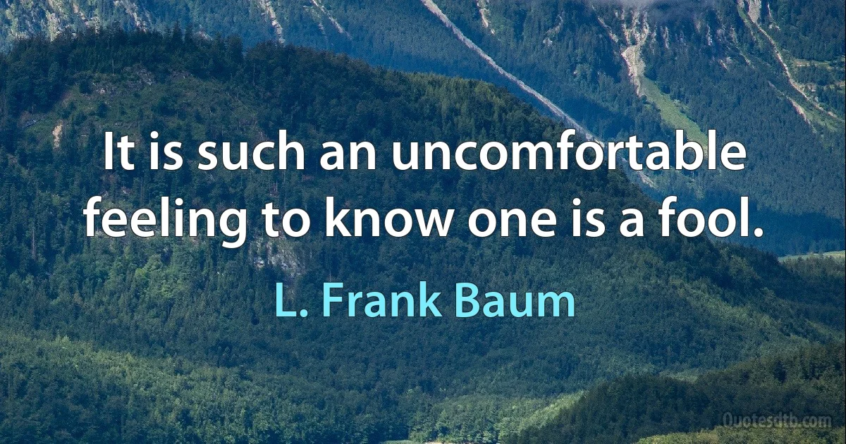 It is such an uncomfortable feeling to know one is a fool. (L. Frank Baum)