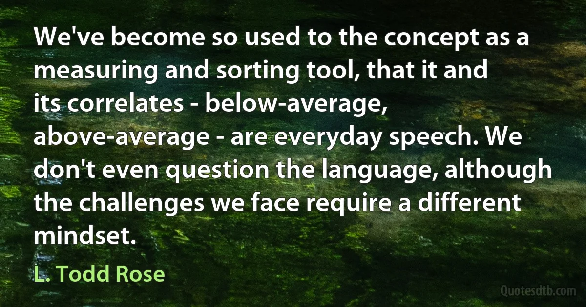 We've become so used to the concept as a measuring and sorting tool, that it and its correlates - below-average, above-average - are everyday speech. We don't even question the language, although the challenges we face require a different mindset. (L. Todd Rose)