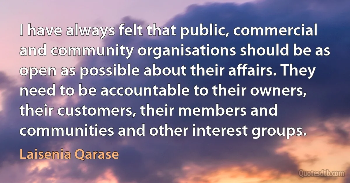 I have always felt that public, commercial and community organisations should be as open as possible about their affairs. They need to be accountable to their owners, their customers, their members and communities and other interest groups. (Laisenia Qarase)