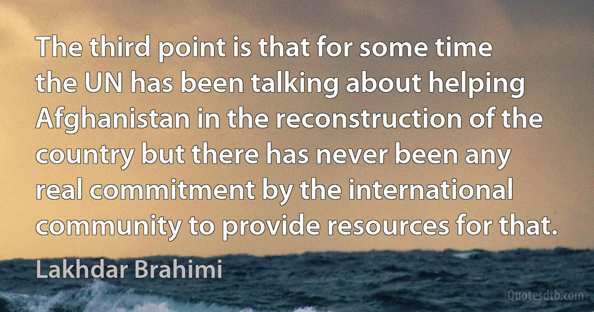 The third point is that for some time the UN has been talking about helping Afghanistan in the reconstruction of the country but there has never been any real commitment by the international community to provide resources for that. (Lakhdar Brahimi)