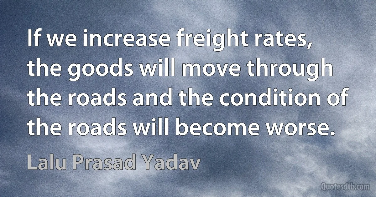 If we increase freight rates, the goods will move through the roads and the condition of the roads will become worse. (Lalu Prasad Yadav)