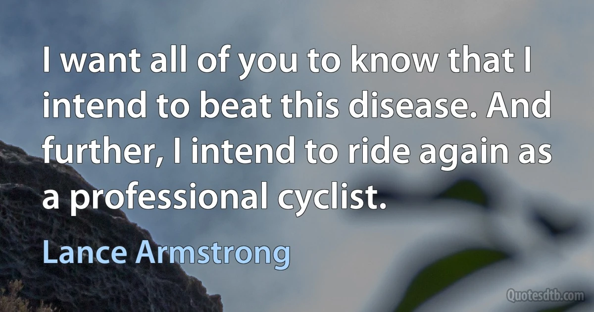 I want all of you to know that I intend to beat this disease. And further, I intend to ride again as a professional cyclist. (Lance Armstrong)