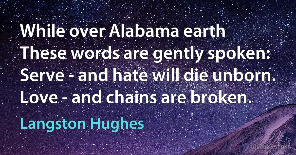 While over Alabama earth
These words are gently spoken:
Serve - and hate will die unborn.
Love - and chains are broken. (Langston Hughes)