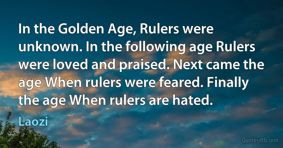 In the Golden Age, Rulers were unknown. In the following age Rulers were loved and praised. Next came the age When rulers were feared. Finally the age When rulers are hated. (Laozi)