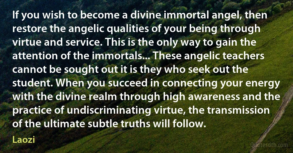 If you wish to become a divine immortal angel, then restore the angelic qualities of your being through virtue and service. This is the only way to gain the attention of the immortals... These angelic teachers cannot be sought out it is they who seek out the student. When you succeed in connecting your energy with the divine realm through high awareness and the practice of undiscriminating virtue, the transmission of the ultimate subtle truths will follow. (Laozi)