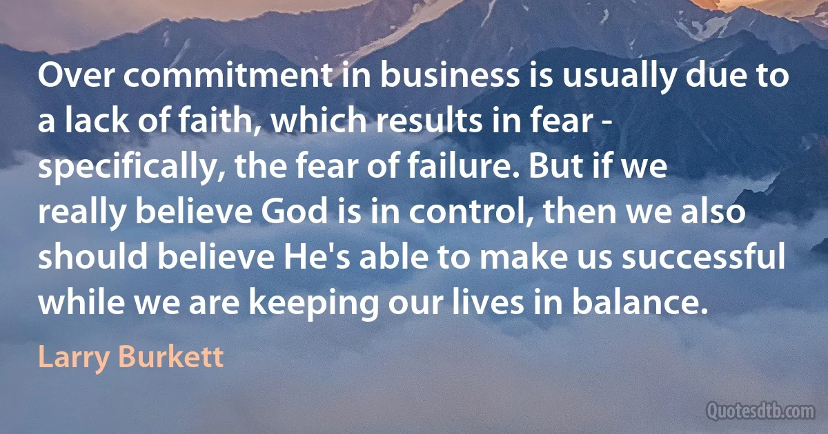 Over commitment in business is usually due to a lack of faith, which results in fear - specifically, the fear of failure. But if we really believe God is in control, then we also should believe He's able to make us successful while we are keeping our lives in balance. (Larry Burkett)