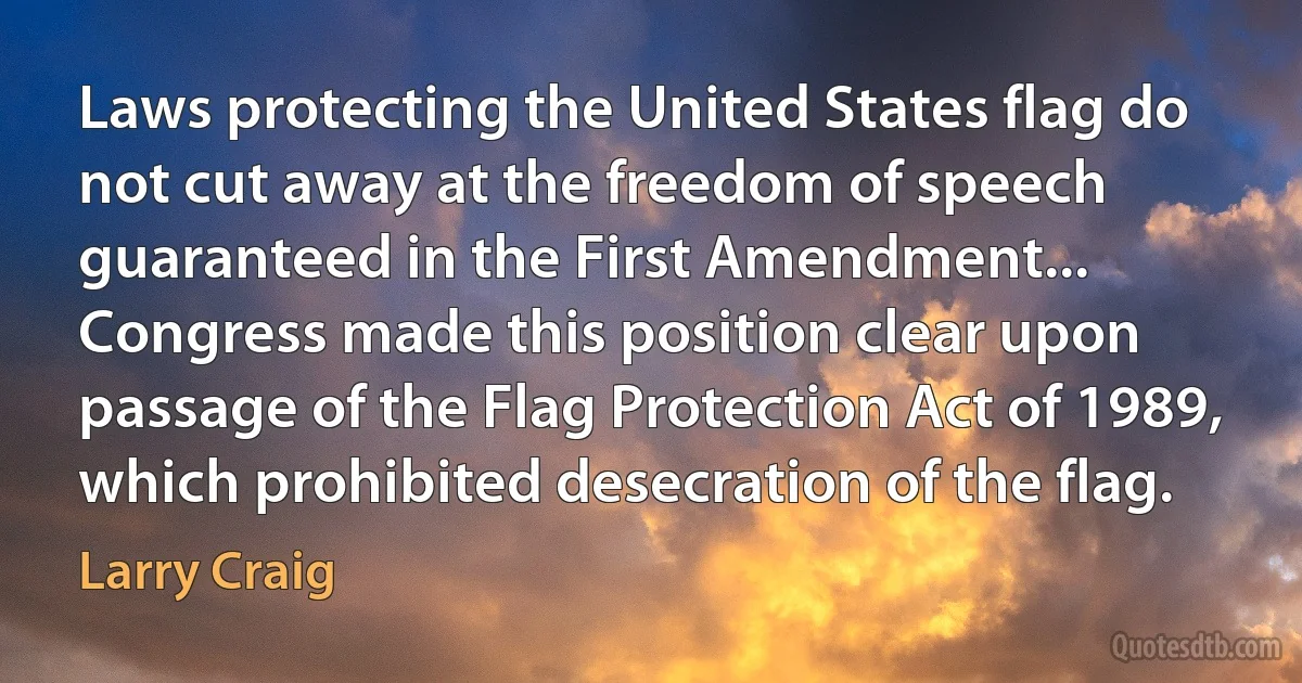 Laws protecting the United States flag do not cut away at the freedom of speech guaranteed in the First Amendment... Congress made this position clear upon passage of the Flag Protection Act of 1989, which prohibited desecration of the flag. (Larry Craig)