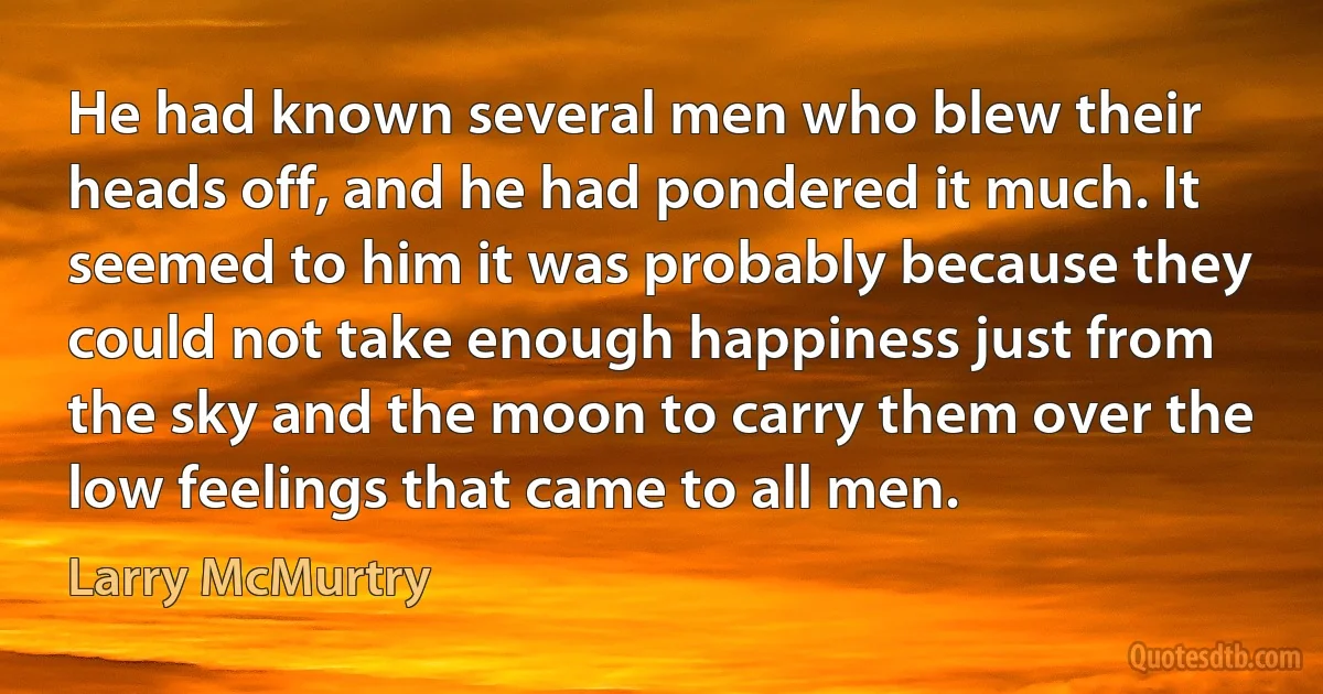 He had known several men who blew their heads off, and he had pondered it much. It seemed to him it was probably because they could not take enough happiness just from the sky and the moon to carry them over the low feelings that came to all men. (Larry McMurtry)