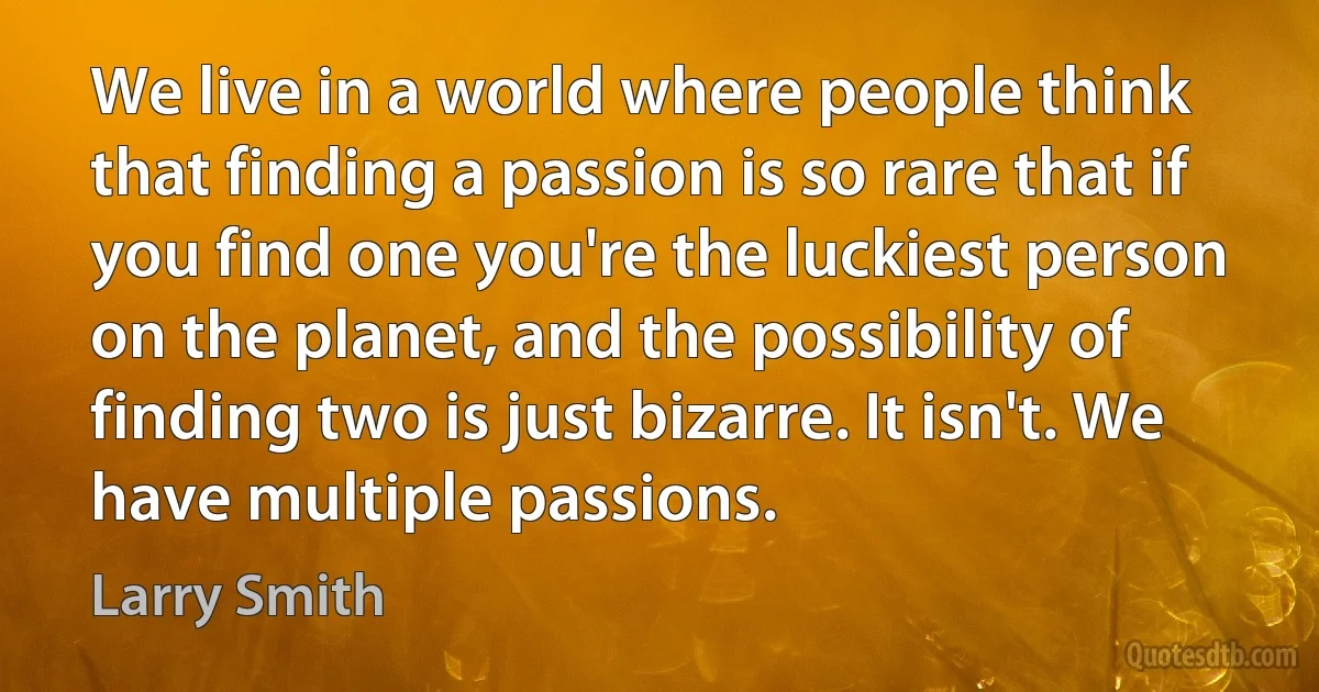 We live in a world where people think that finding a passion is so rare that if you find one you're the luckiest person on the planet, and the possibility of finding two is just bizarre. It isn't. We have multiple passions. (Larry Smith)