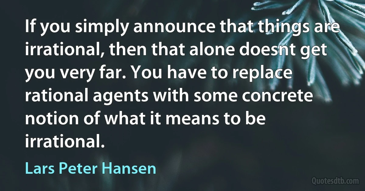 If you simply announce that things are irrational, then that alone doesnt get you very far. You have to replace rational agents with some concrete notion of what it means to be irrational. (Lars Peter Hansen)