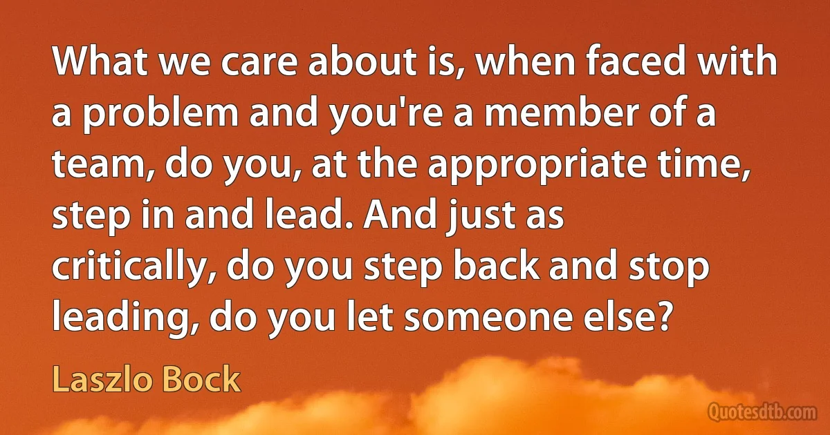 What we care about is, when faced with a problem and you're a member of a team, do you, at the appropriate time, step in and lead. And just as critically, do you step back and stop leading, do you let someone else? (Laszlo Bock)