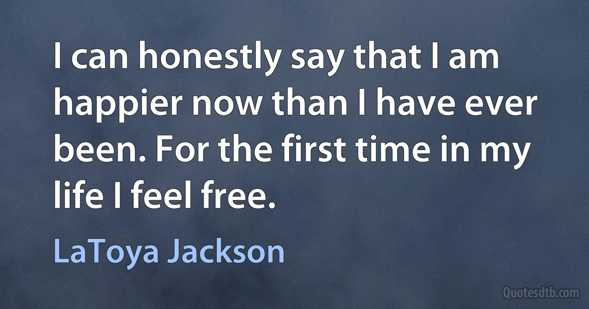 I can honestly say that I am happier now than I have ever been. For the first time in my life I feel free. (LaToya Jackson)