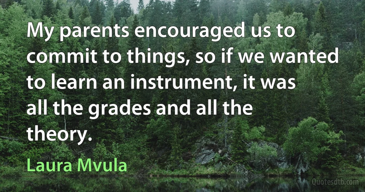 My parents encouraged us to commit to things, so if we wanted to learn an instrument, it was all the grades and all the theory. (Laura Mvula)