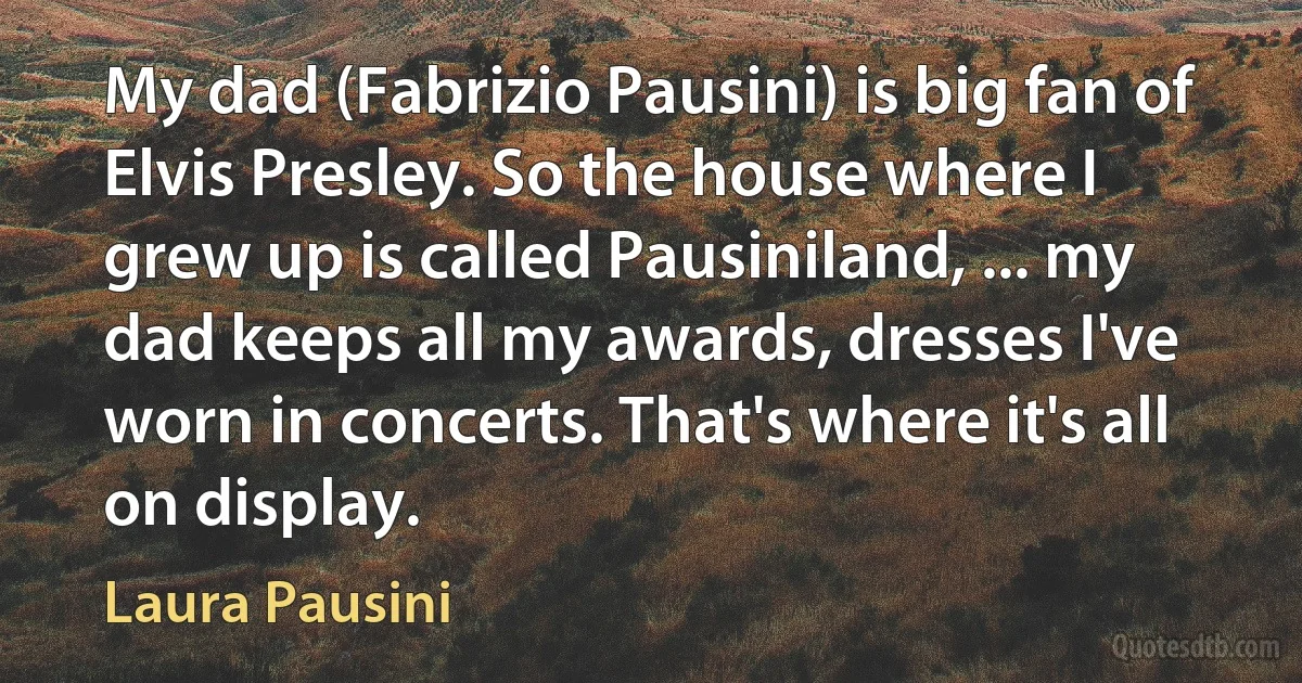 My dad (Fabrizio Pausini) is big fan of Elvis Presley. So the house where I grew up is called Pausiniland, ... my dad keeps all my awards, dresses I've worn in concerts. That's where it's all on display. (Laura Pausini)