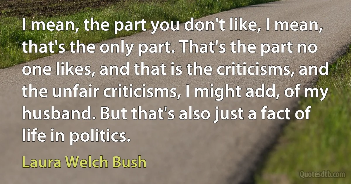 I mean, the part you don't like, I mean, that's the only part. That's the part no one likes, and that is the criticisms, and the unfair criticisms, I might add, of my husband. But that's also just a fact of life in politics. (Laura Welch Bush)