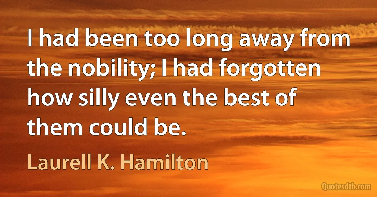 I had been too long away from the nobility; I had forgotten how silly even the best of them could be. (Laurell K. Hamilton)