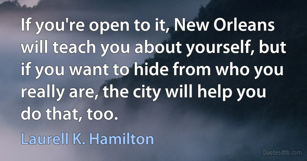 If you're open to it, New Orleans will teach you about yourself, but if you want to hide from who you really are, the city will help you do that, too. (Laurell K. Hamilton)