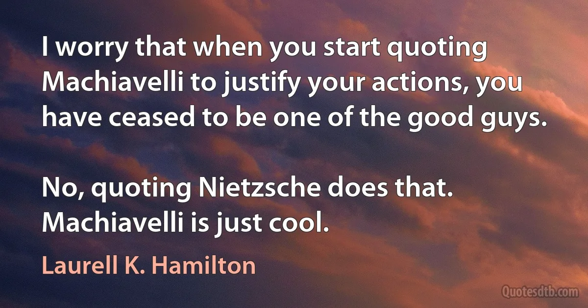 I worry that when you start quoting Machiavelli to justify your actions, you have ceased to be one of the good guys.

No, quoting Nietzsche does that. Machiavelli is just cool. (Laurell K. Hamilton)