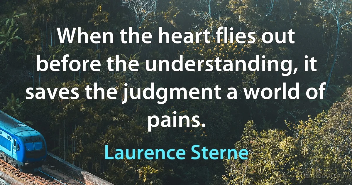 When the heart flies out before the understanding, it saves the judgment a world of pains. (Laurence Sterne)