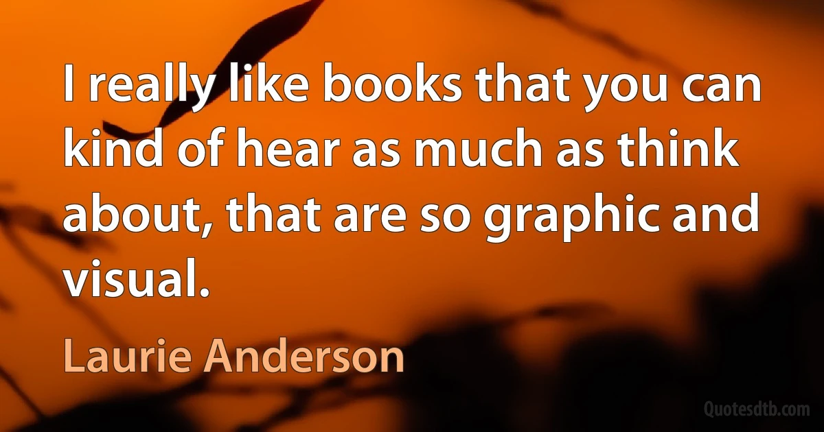 I really like books that you can kind of hear as much as think about, that are so graphic and visual. (Laurie Anderson)