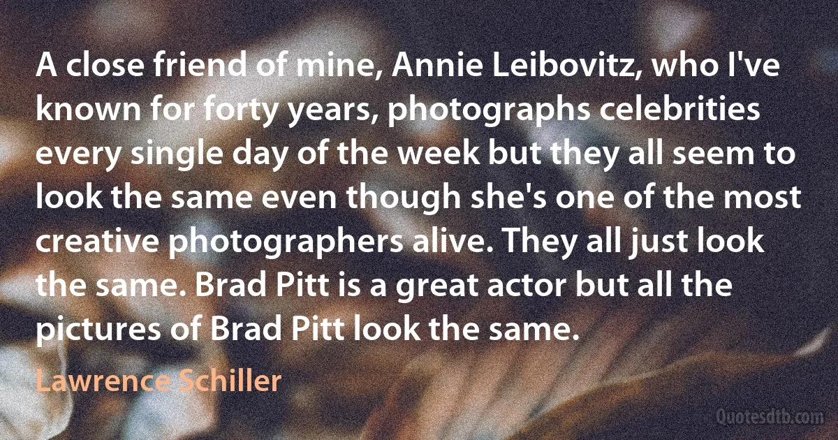 A close friend of mine, Annie Leibovitz, who I've known for forty years, photographs celebrities every single day of the week but they all seem to look the same even though she's one of the most creative photographers alive. They all just look the same. Brad Pitt is a great actor but all the pictures of Brad Pitt look the same. (Lawrence Schiller)