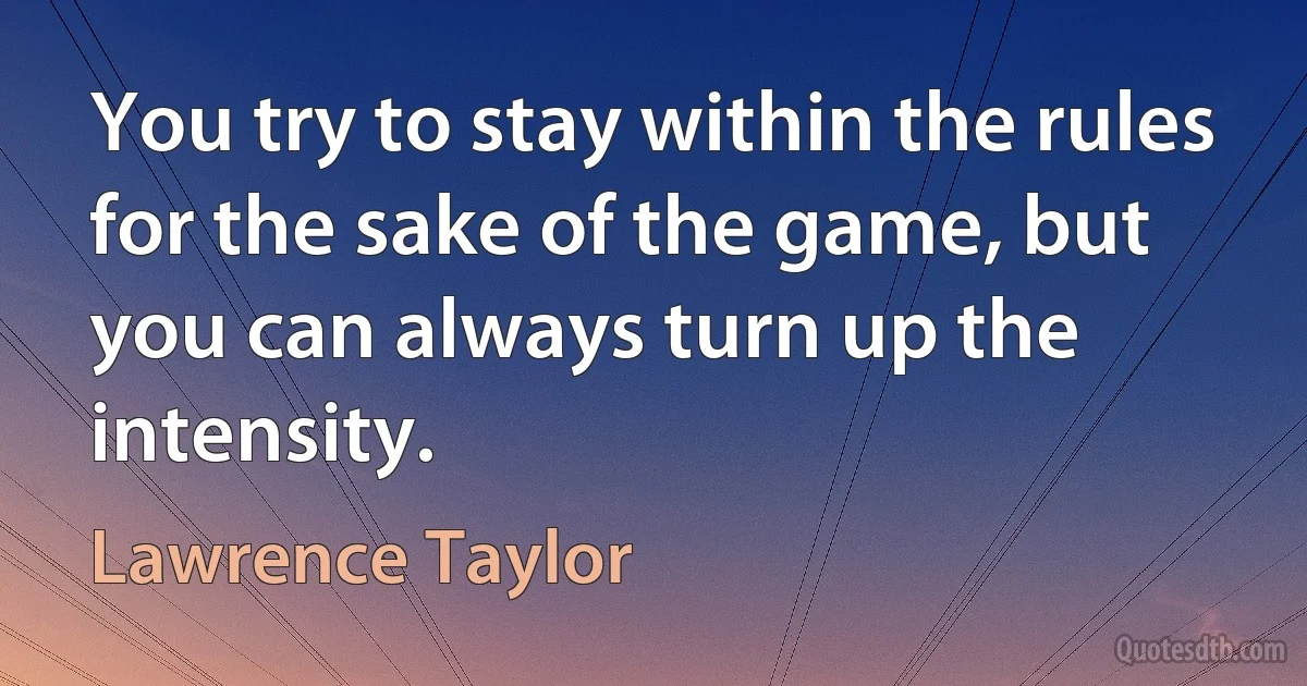 You try to stay within the rules for the sake of the game, but you can always turn up the intensity. (Lawrence Taylor)