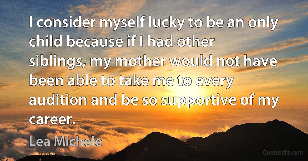 I consider myself lucky to be an only child because if I had other siblings, my mother would not have been able to take me to every audition and be so supportive of my career. (Lea Michele)