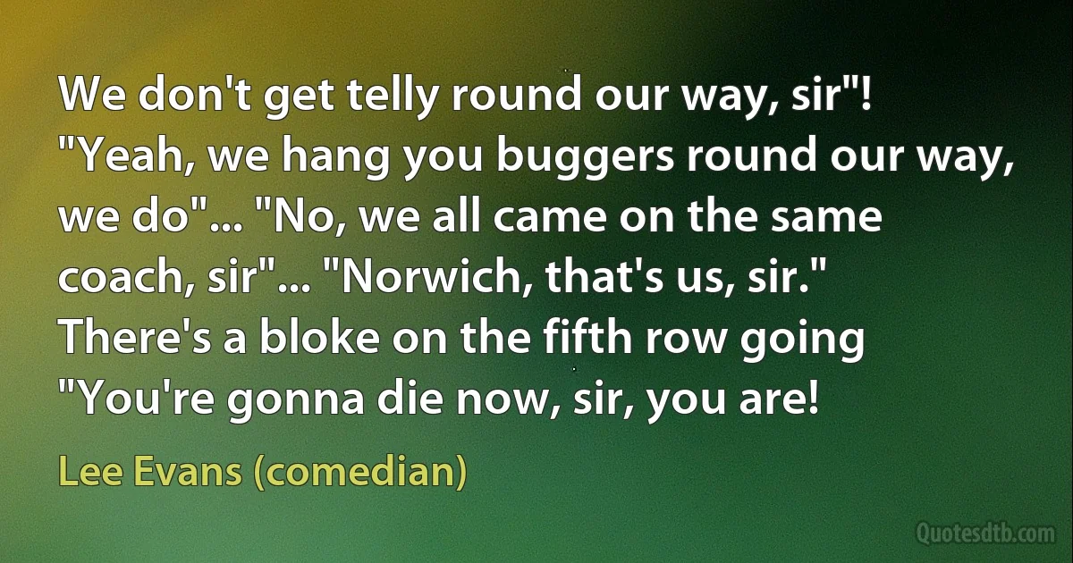 We don't get telly round our way, sir"! "Yeah, we hang you buggers round our way, we do"... "No, we all came on the same coach, sir"... "Norwich, that's us, sir." There's a bloke on the fifth row going "You're gonna die now, sir, you are! (Lee Evans (comedian))