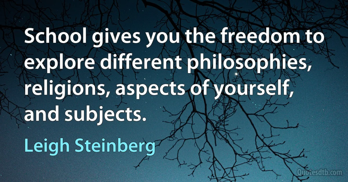 School gives you the freedom to explore different philosophies, religions, aspects of yourself, and subjects. (Leigh Steinberg)