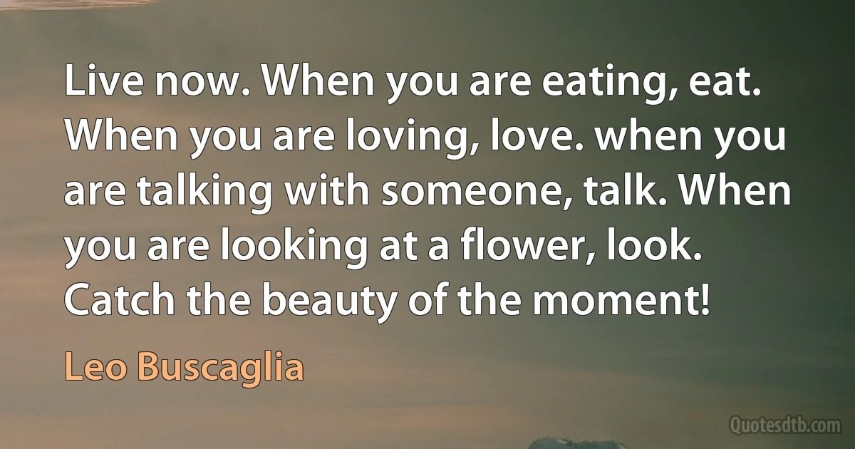 Live now. When you are eating, eat. When you are loving, love. when you are talking with someone, talk. When you are looking at a flower, look. Catch the beauty of the moment! (Leo Buscaglia)