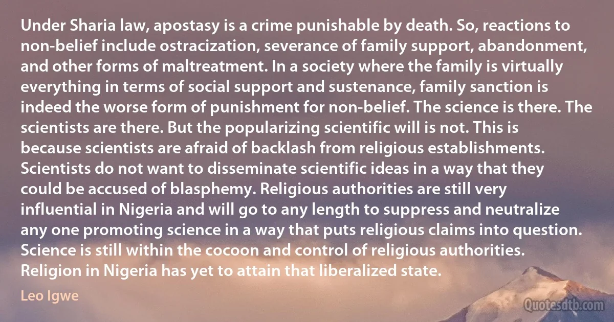 Under Sharia law, apostasy is a crime punishable by death. So, reactions to non-belief include ostracization, severance of family support, abandonment, and other forms of maltreatment. In a society where the family is virtually everything in terms of social support and sustenance, family sanction is indeed the worse form of punishment for non-belief. The science is there. The scientists are there. But the popularizing scientific will is not. This is because scientists are afraid of backlash from religious establishments. Scientists do not want to disseminate scientific ideas in a way that they could be accused of blasphemy. Religious authorities are still very influential in Nigeria and will go to any length to suppress and neutralize any one promoting science in a way that puts religious claims into question. Science is still within the cocoon and control of religious authorities. Religion in Nigeria has yet to attain that liberalized state. (Leo Igwe)