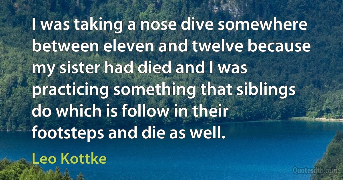 I was taking a nose dive somewhere between eleven and twelve because my sister had died and I was practicing something that siblings do which is follow in their footsteps and die as well. (Leo Kottke)