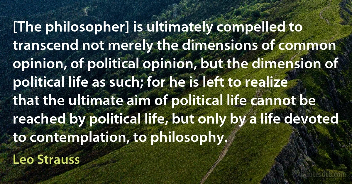 [The philosopher] is ultimately compelled to transcend not merely the dimensions of common opinion, of political opinion, but the dimension of political life as such; for he is left to realize that the ultimate aim of political life cannot be reached by political life, but only by a life devoted to contemplation, to philosophy. (Leo Strauss)