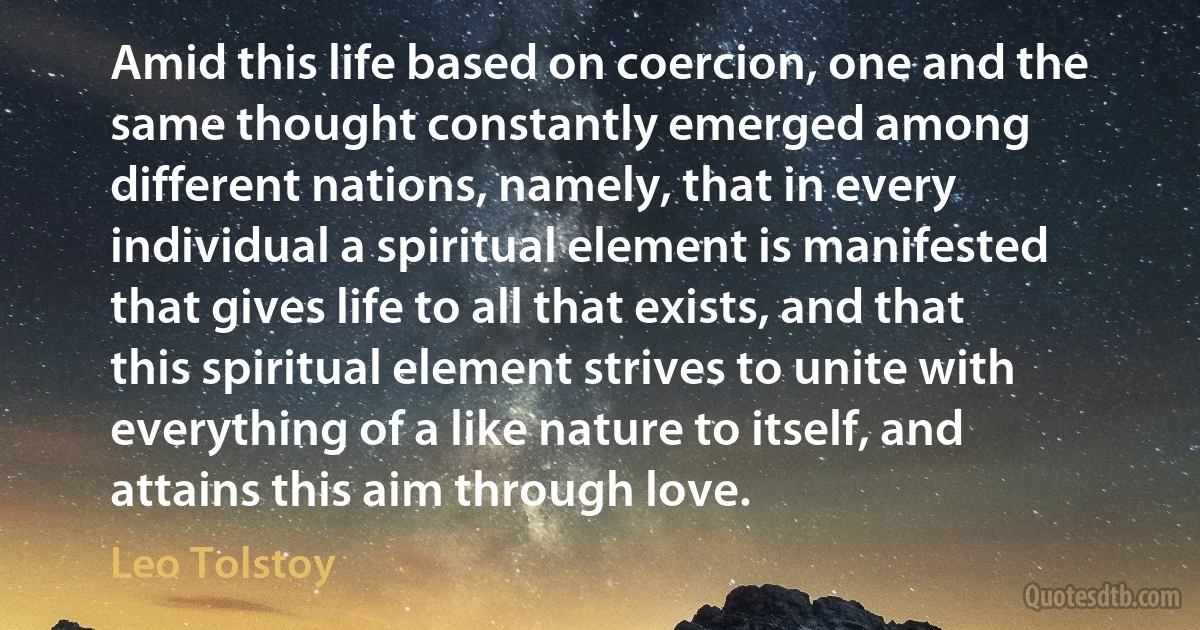 Amid this life based on coercion, one and the same thought constantly emerged among different nations, namely, that in every individual a spiritual element is manifested that gives life to all that exists, and that this spiritual element strives to unite with everything of a like nature to itself, and attains this aim through love. (Leo Tolstoy)