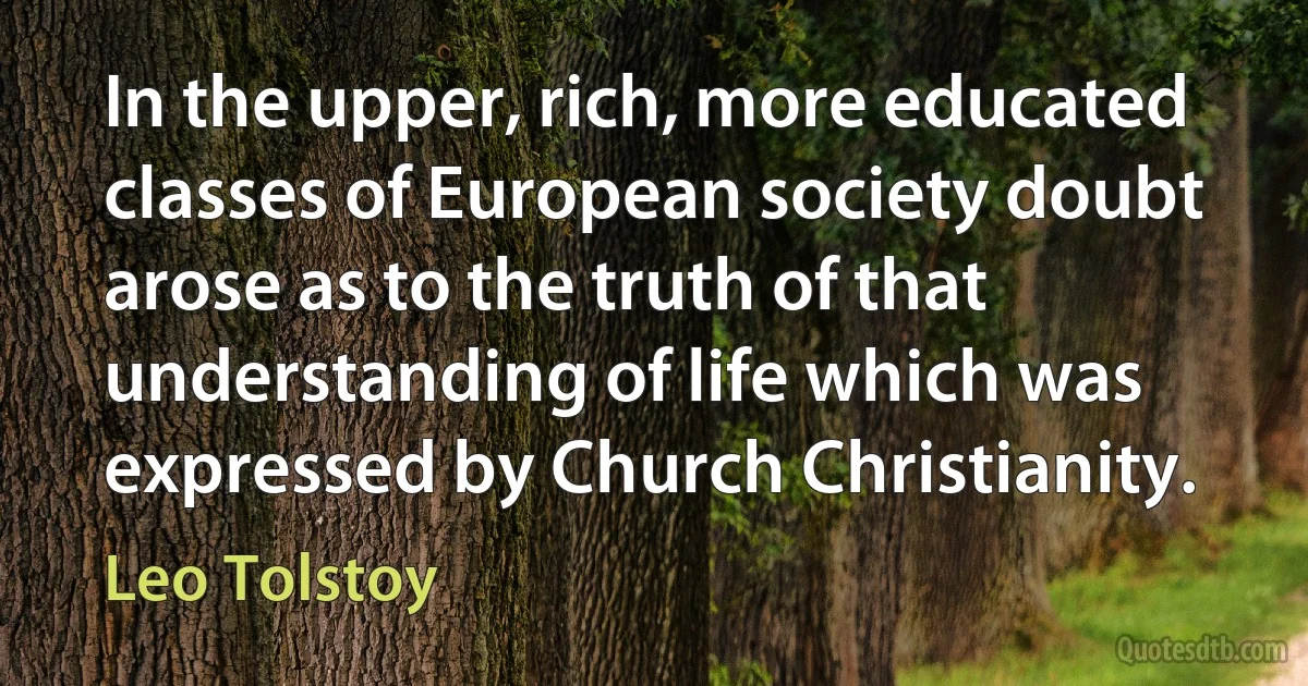 In the upper, rich, more educated classes of European society doubt arose as to the truth of that understanding of life which was expressed by Church Christianity. (Leo Tolstoy)