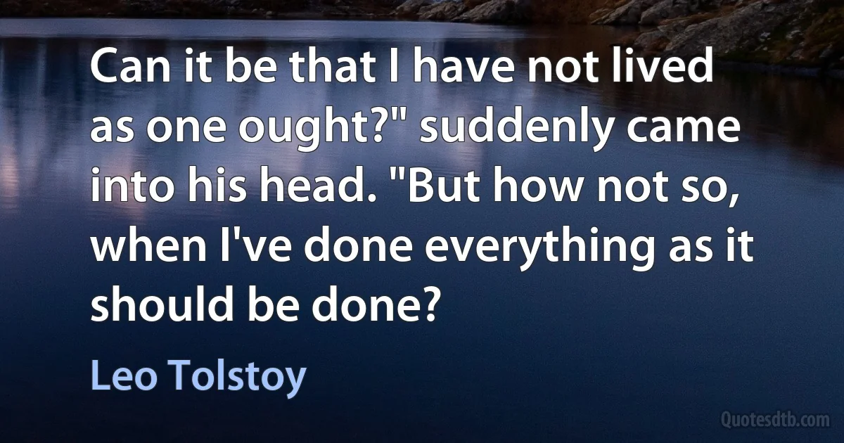 Can it be that I have not lived as one ought?" suddenly came into his head. "But how not so, when I've done everything as it should be done? (Leo Tolstoy)