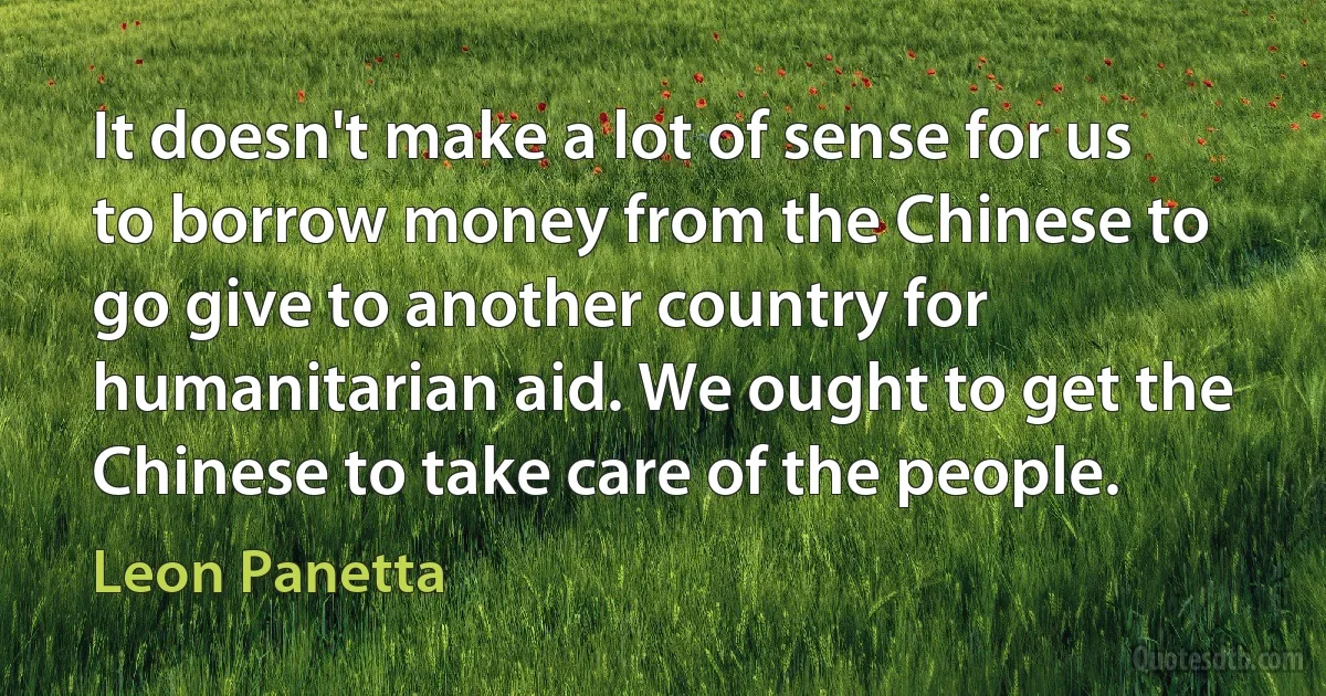 It doesn't make a lot of sense for us to borrow money from the Chinese to go give to another country for humanitarian aid. We ought to get the Chinese to take care of the people. (Leon Panetta)